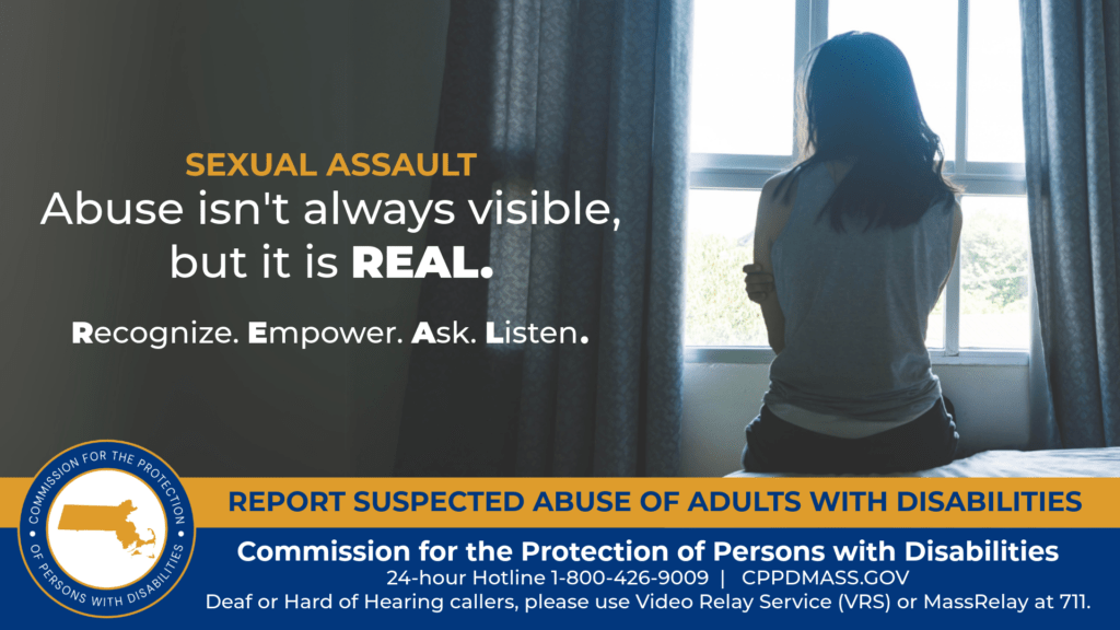 A woman is sitting on a bed with her back turned to the camera and holding her arms against her. Text on the left reads “Abuse isn’t always visible, but it is REAL. Recognize. Empower. Ask. Listen.” The blue and gold CPPD logo is in the bottom corner along with text that reads “24-hour Hotline 1-800-426-9009, TTY 771, DPPCMASS.GOV Deaf or hard of hearing callers please use Video Relay Service (VRS) or MassRelay at 711"