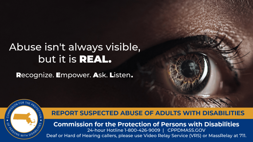 A close-up of a woman’s eye that shows the reflection of a man screaming in its pupil. Text on the left reads “Abuse isn’t always visible, but it is REAL. Recognize. Empower. Ask. Listen.” The blue and gold CPPD logo is in the bottom corner along with text that reads “24-hour Hotline 1-800-426-9009, Deaf or Hard of Hearing callers, please use Video Relay Service (VRS) or MassRelay at 711"